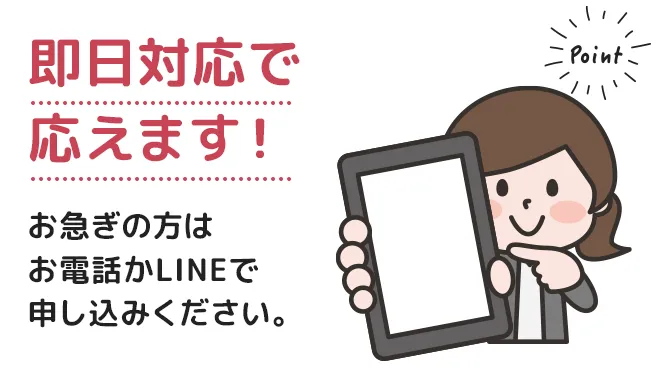 即日対応で応えます！お急ぎの方はお電話かLINEで申し込みください。